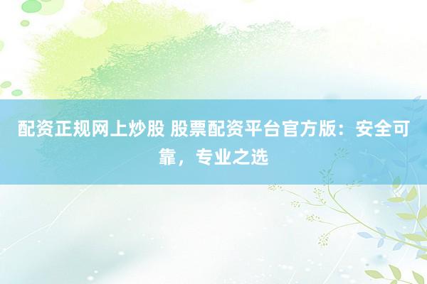 配资正规网上炒股 股票配资平台官方版：安全可靠，专业之选