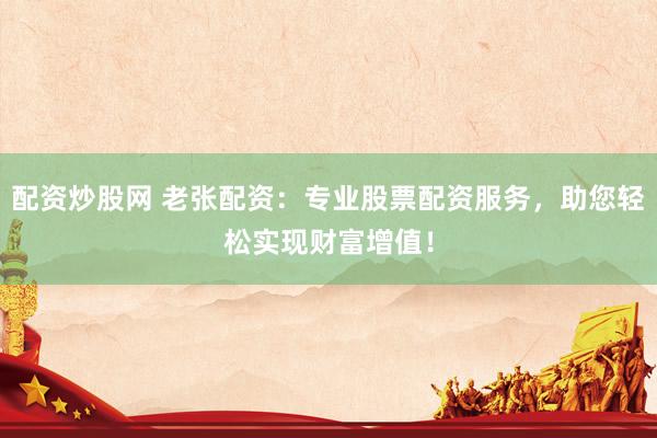 配资炒股网 老张配资：专业股票配资服务，助您轻松实现财富增值！