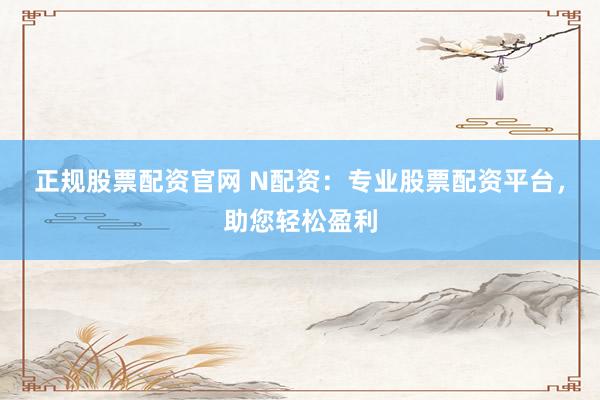正规股票配资官网 N配资：专业股票配资平台，助您轻松盈利
