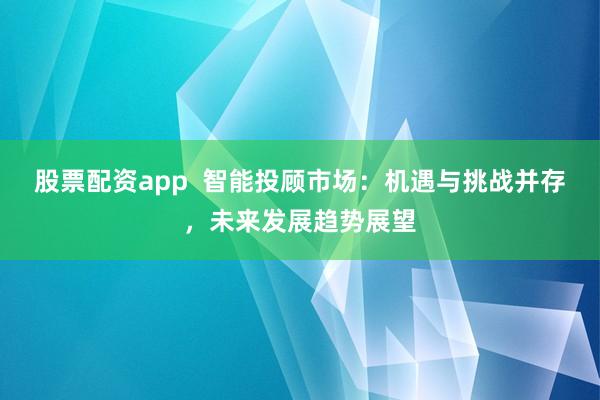 股票配资app  智能投顾市场：机遇与挑战并存，未来发展趋势展望