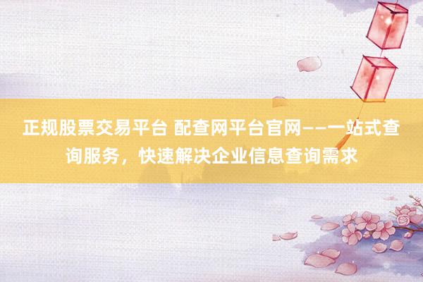 正规股票交易平台 配查网平台官网——一站式查询服务，快速解决企业信息查询需求