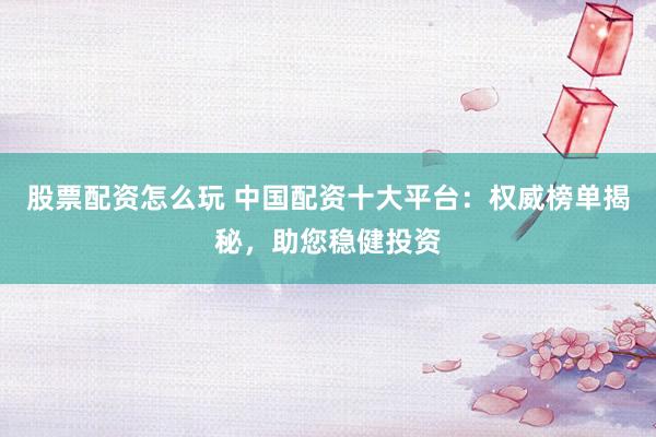 股票配资怎么玩 中国配资十大平台：权威榜单揭秘，助您稳健投资