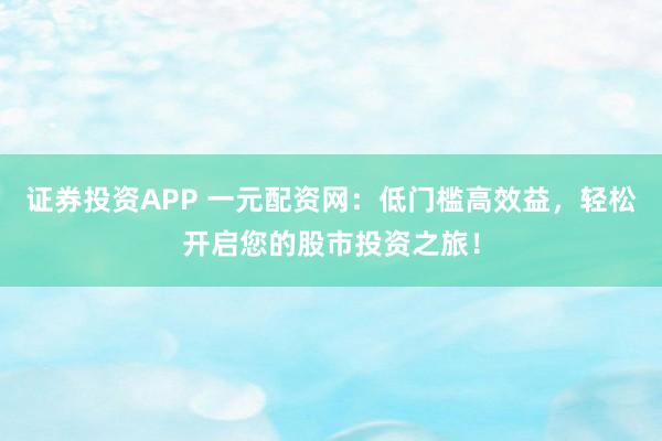 证券投资APP 一元配资网：低门槛高效益，轻松开启您的股市投资之旅！