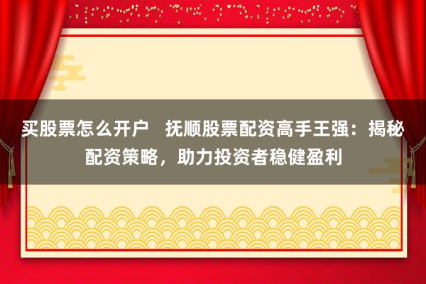 买股票怎么开户   抚顺股票配资高手王强：揭秘配资策略，助力投资者稳健盈利