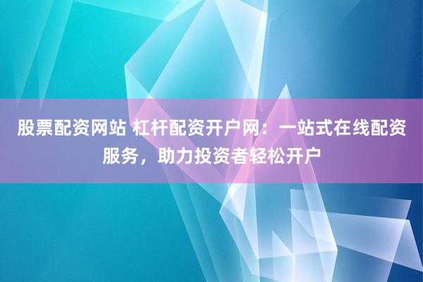 股票配资网站 杠杆配资开户网：一站式在线配资服务，助力投资者轻松开户