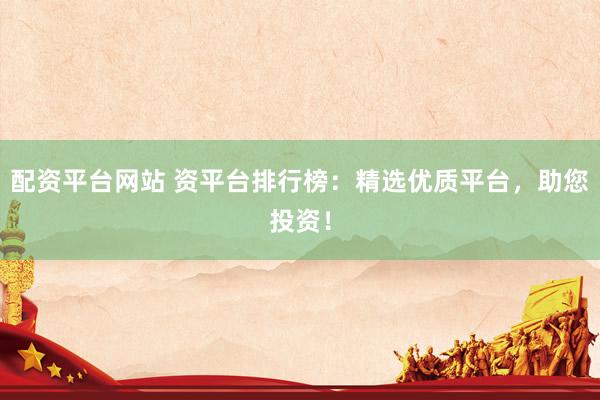配资平台网站 资平台排行榜:精选优质平台,助您投资!