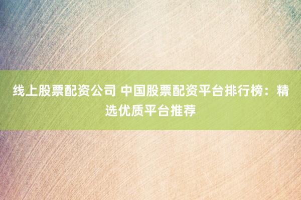 线上股票配资公司 中国股票配资平台排行榜:精选优质平台推荐