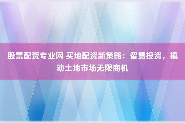 股票配资专业网 买地配资新策略:智慧投资,撬动土地市场无限商机