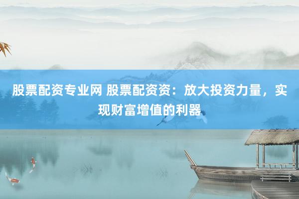 股票配资专业网 股票配资资:放大投资力量,实现财富增值的利器