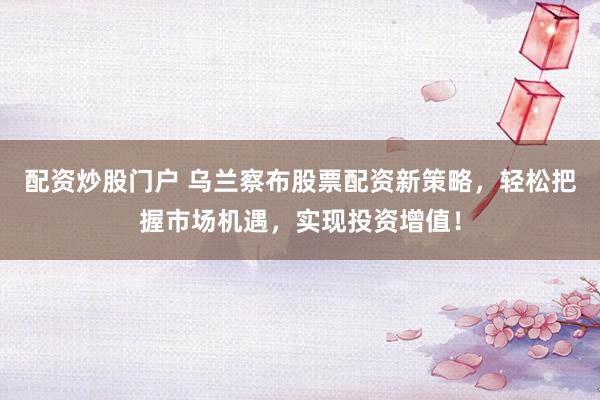配资炒股门户 乌兰察布股票配资新策略,轻松把握市场机遇,实现投资增值!