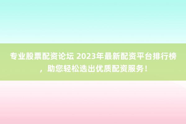 专业股票配资论坛 2023年最新配资平台排行榜,助您轻松选出优质配资服务!