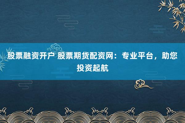 股票融资开户 股票期货配资网:专业平台,助您投资起航