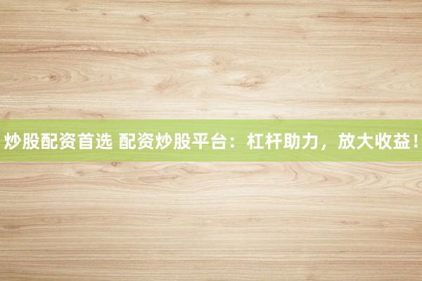 炒股配资首选 配资炒股平台：杠杆助力，放大收益！