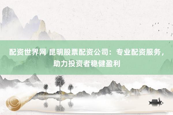 配资世界网 昆明股票配资公司：专业配资服务，助力投资者稳健盈利