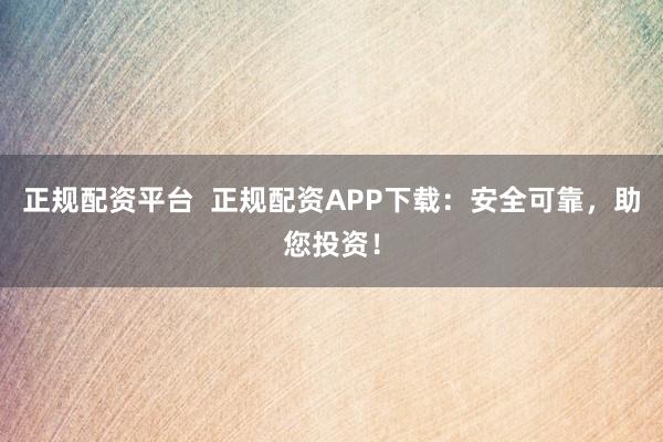 正规配资平台 正规配资APP下载:安全可靠,助您投资!