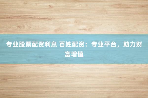 专业股票配资利息 百姓配资：专业平台，助力财富增值
