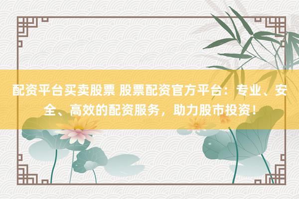 配资平台买卖股票 股票配资官方平台:专业、安全、高效的配资服务,助力股市投资!