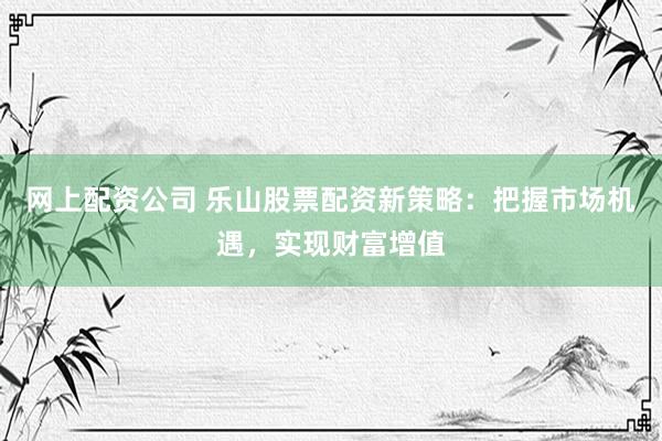 网上配资公司 乐山股票配资新策略:把握市场机遇,实现财富增值