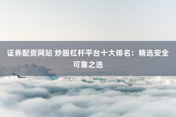 证券配资网站 炒股杠杆平台十大排名:精选安全可靠之选