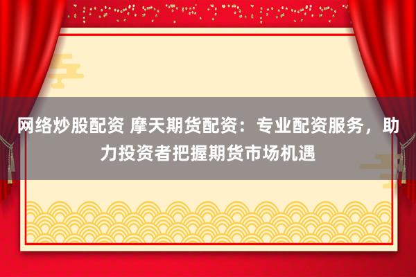 网络炒股配资 摩天期货配资:专业配资服务,助力投资者把握期货市场机遇