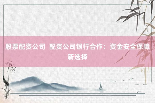 股票配资公司 配资公司银行合作:资金安全保障新选择