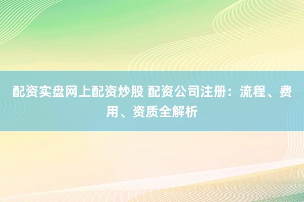 配资实盘网上配资炒股 配资公司注册：流程、费用、资质全解析