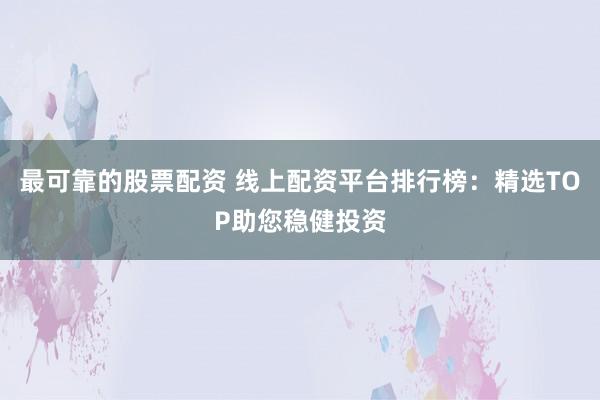 最可靠的股票配资 线上配资平台排行榜：精选TOP助您稳健投资