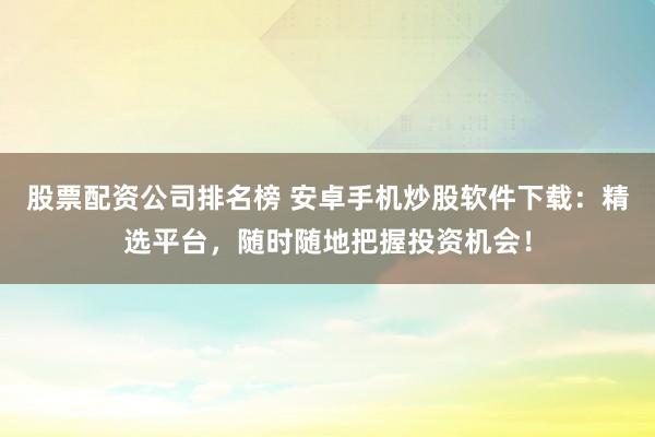 股票配资公司排名榜 安卓手机炒股软件下载：精选平台，随时随地把握投资机会！