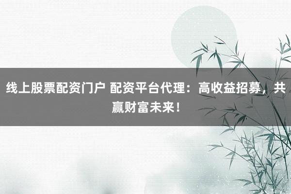 线上股票配资门户 配资平台代理:高收益招募,共赢财富未来!