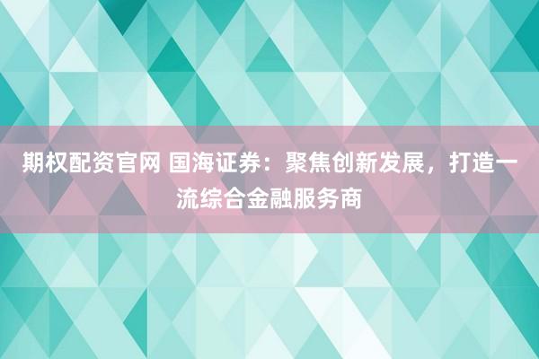 期权配资官网 国海证券：聚焦创新发展，打造一流综合金融服务商