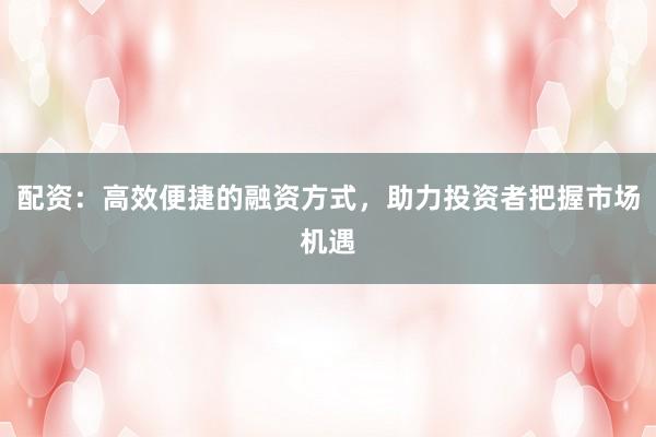 配资：高效便捷的融资方式，助力投资者把握市场机遇