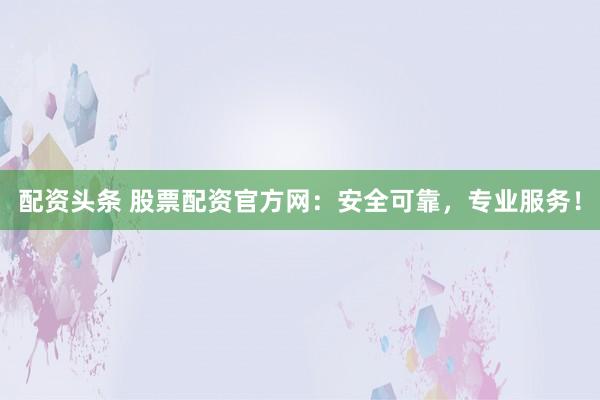 配资头条 股票配资官方网:安全可靠,专业服务!