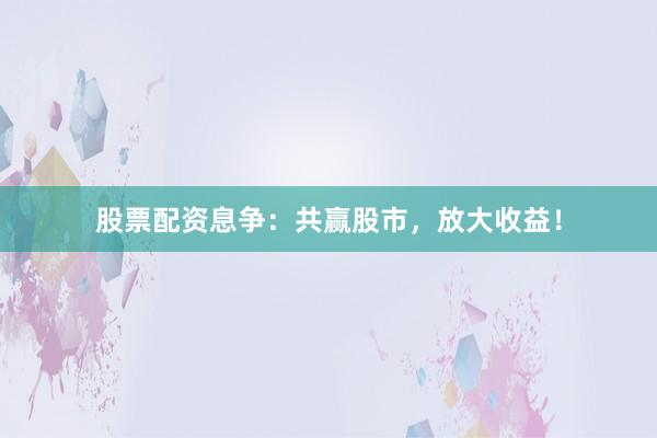 股票配资息争：共赢股市，放大收益！