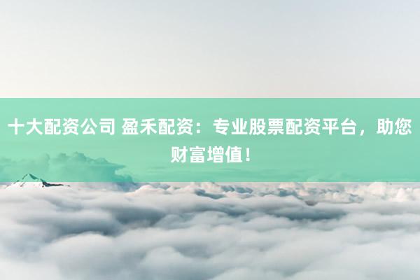 十大配资公司 盈禾配资：专业股票配资平台，助您财富增值！