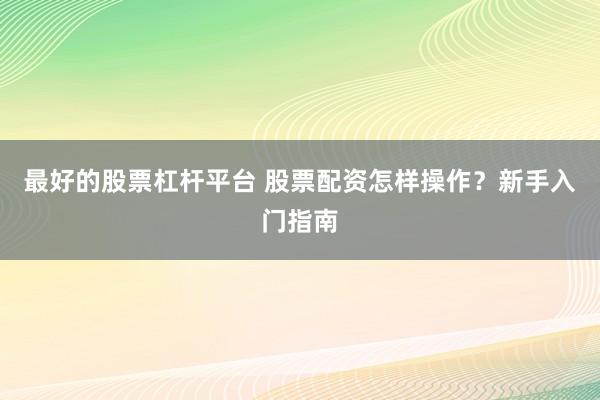 最好的股票杠杆平台 股票配资怎样操作？新手入门指南
