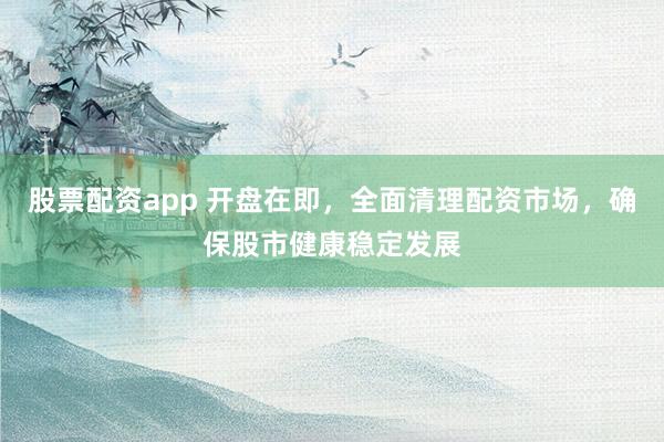 股票配资app 开盘在即，全面清理配资市场，确保股市健康稳定发展