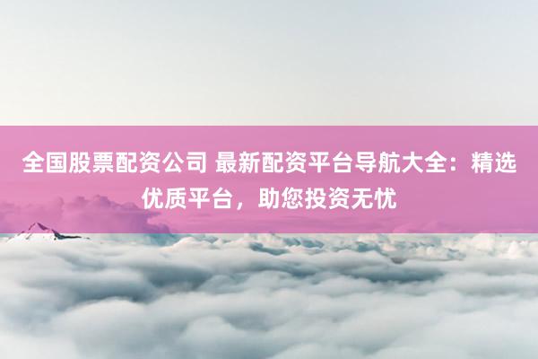 全国股票配资公司 最新配资平台导航大全:精选优质平台,助您投资无忧