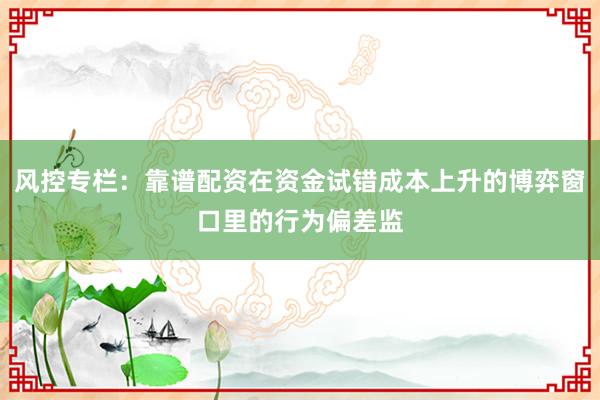 风控专栏：靠谱配资在资金试错成本上升的博弈窗口里的行为偏差监