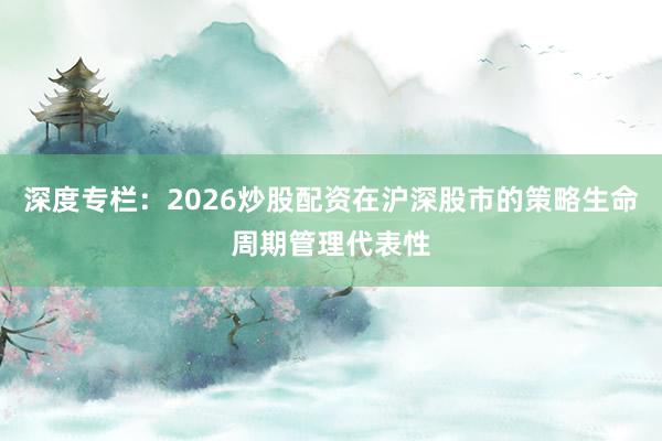 深度专栏:2026炒股配资在沪深股市的策略生命周期管理代表性