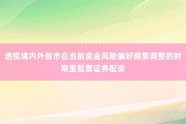 透视境内外股市在当前资金风险偏好频繁调整的时期里股票证券配资