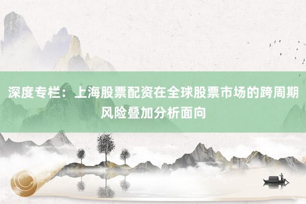 深度专栏：上海股票配资在全球股票市场的跨周期风险叠加分析面向