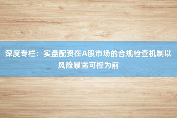 深度专栏：实盘配资在A股市场的合规检查机制以风险暴露可控为前