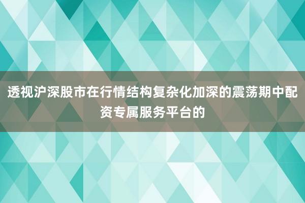 透视沪深股市在行情结构复杂化加深的震荡期中配资专属服务平台的