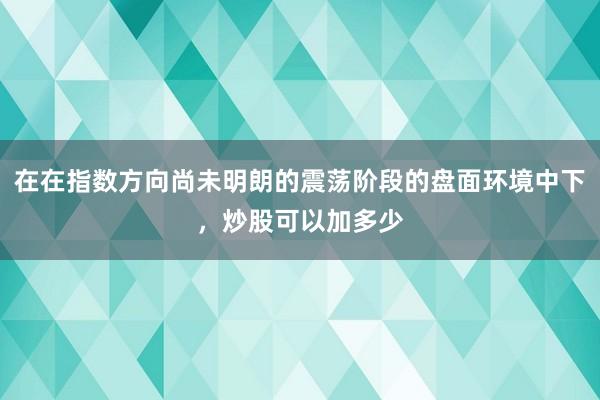 在在指数方向尚未明朗的震荡阶段的盘面环境中下，炒股可以加多少