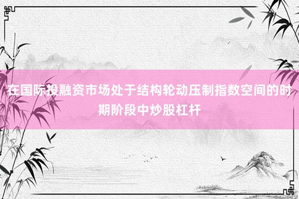 在国际投融资市场处于结构轮动压制指数空间的时期阶段中炒股杠杆