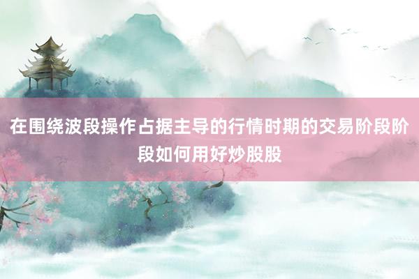 在围绕波段操作占据主导的行情时期的交易阶段阶段如何用好炒股股