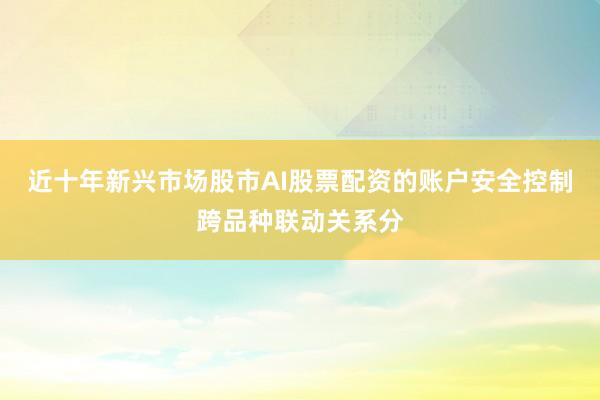 近十年新兴市场股市AI股票配资的账户安全控制跨品种联动关系分