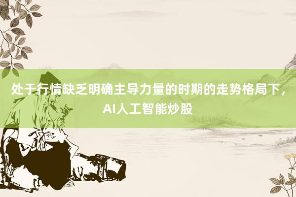 处于行情缺乏明确主导力量的时期的走势格局下，AI人工智能炒股