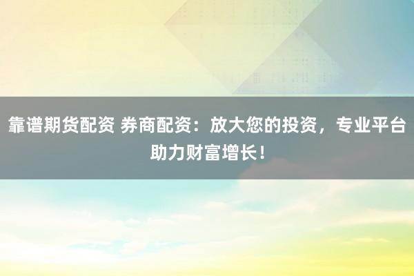 靠谱期货配资 券商配资：放大您的投资，专业平台助力财富增长！
