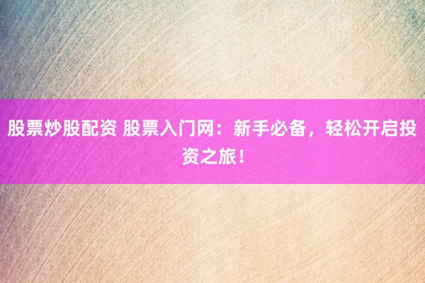 股票炒股配资 股票入门网：新手必备，轻松开启投资之旅！